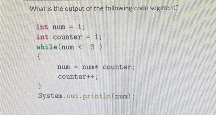 What is the output of the following code segment? int num= 1; int counter = 1; while (num < 3 ) { } num= num*