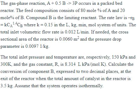 The gas-phase reaction, A +0.5 B 3P occurs in a packed bed reactor. The feed composition consists of 80 mole