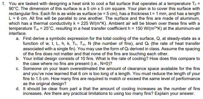 1. You are tasked with designing a heat sink to cool a flat surface that operates at a temperature T = 90C.