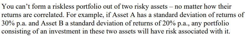 You can't form a riskless portfolio out of two risky assets - no matter how their returns are correlated. For
