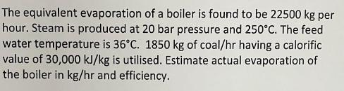 The equivalent evaporation of a boiler is found to be 22500 kg per hour. Steam is produced at 20 bar pressure