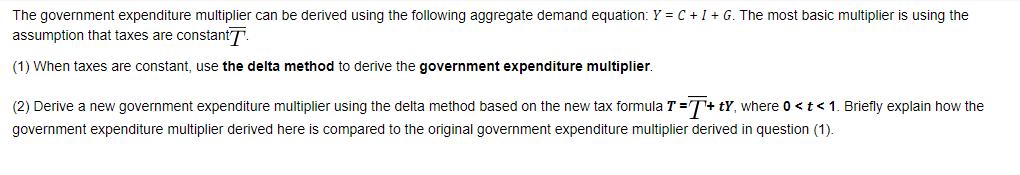The government expenditure multiplier can be derived using the following aggregate demand equation: Y = C + I
