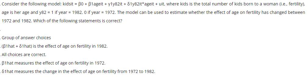 Consider the following model: kidsit = 30 + B1ageit + y1y82it + 81y82it*ageit + uit, where kids is the total