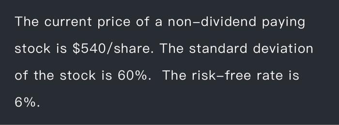 The current price of a non-dividend paying stock is $540/share. The standard deviation of the stock is 60%.