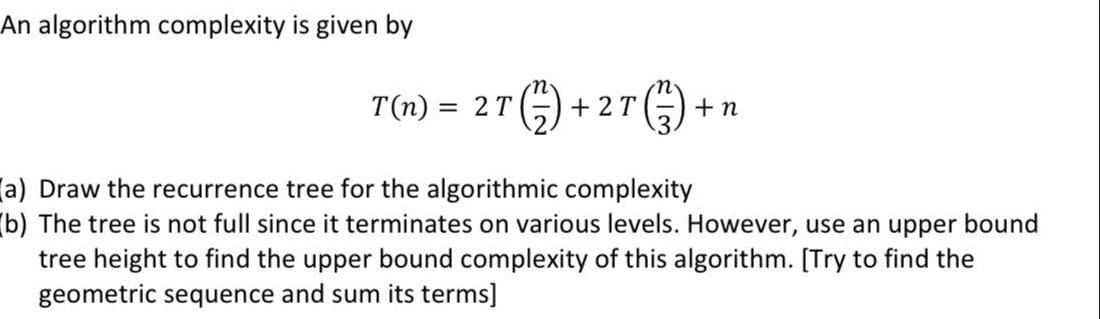 An algorithm complexity is given by 2 T (1/3) + T(n) = 2T (12) + +2T + n (a) Draw the recurrence tree for the