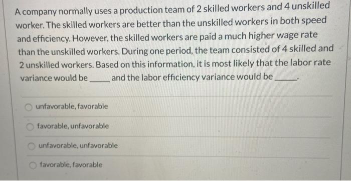 A company normally uses a production team of 2 skilled workers and 4 unskilled worker. The skilled workers