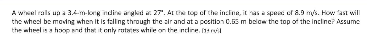 A wheel rolls up a 3.4-m-long incline angled at 27. At the top of the incline, it has a speed of 8.9 m/s. How