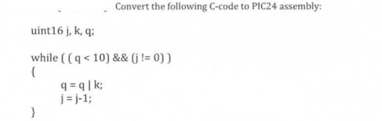 uint16 j, k, q; while ((q < 10) && (j != 0)) { } Convert the following C-code to PIC24 assembly: q=q|k; j=j-1;