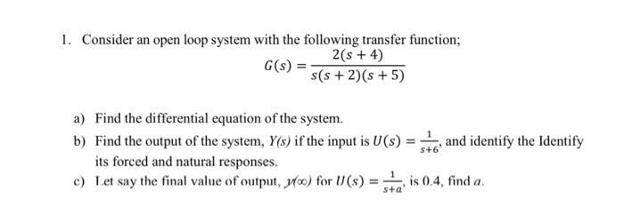 1. Consider an open loop system with the following transfer function; G(s) = 2(s + 4) s(s+ 2) (s+5) a) Find