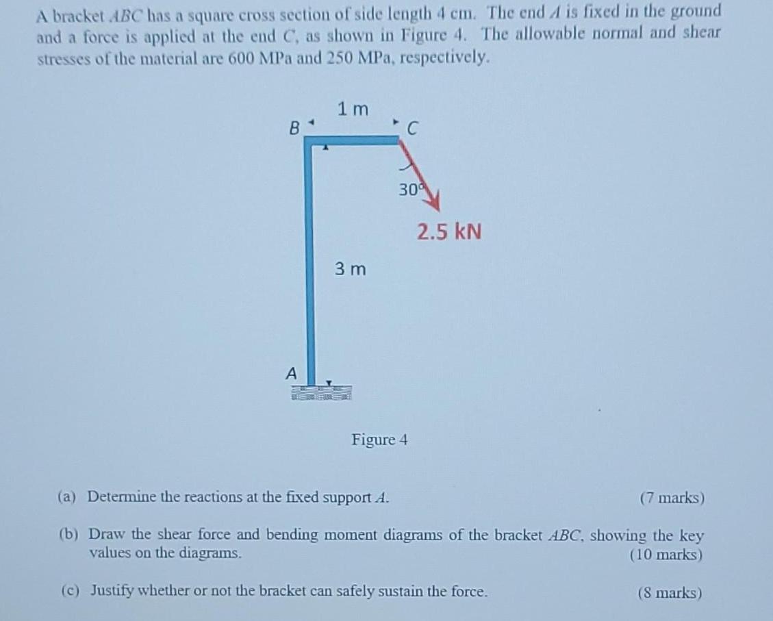 A bracket ABC has a square cross section of side length 4 cm. The end A is fixed in the ground and a force is