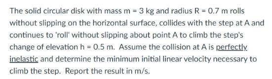 The solid circular disk with mass m = 3 kg and radius R = 0.7 m rolls without slipping on the horizontal