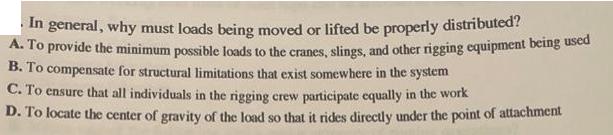 In general, why must loads being moved or lifted be properly distributed? A. To provide the minimum possible