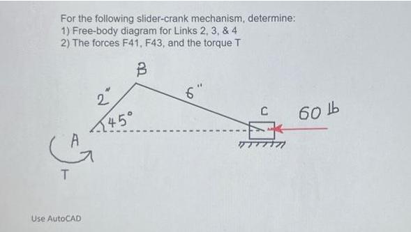 For the following slider-crank mechanism, determine: 1) Free-body diagram for Links 2, 3, & 4 2) The forces