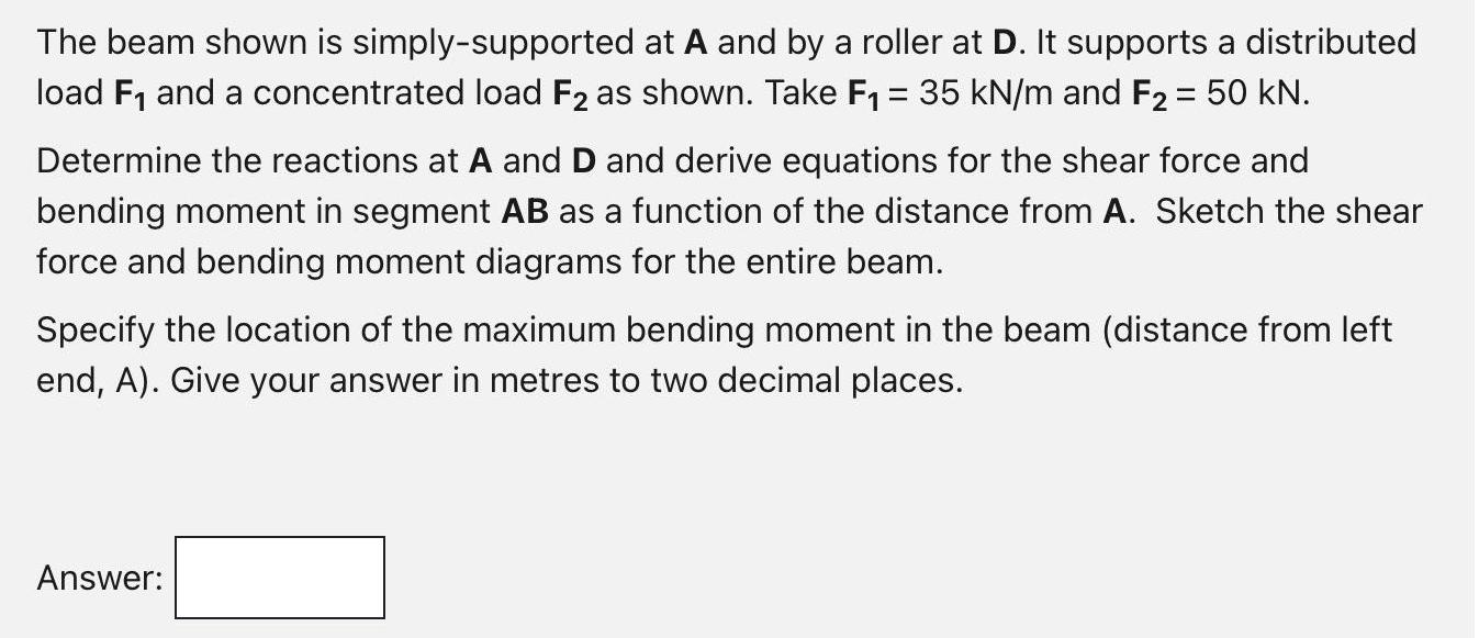 The beam shown is simply-supported at A and by a roller at D. It supports a distributed load F and a
