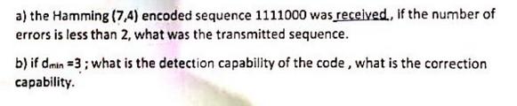 a) the Hamming (7,4) encoded sequence 1111000 was received, if the number of errors is less than 2, what was