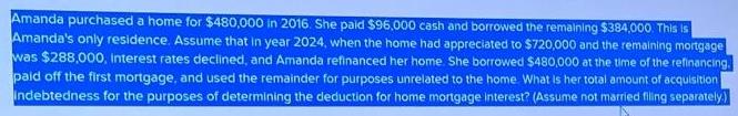 Amanda purchased a home for $480,000 in 2016. She paid $96,000 cash and borrowed the remaining $384,000. This