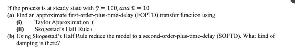 If the process is at steady state with y = 100, and = 10 (a) Find an approximate first-order-plus-time-delay