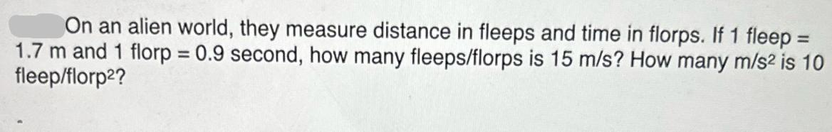On an alien world, they measure distance in fleeps and time in florps. If 1 fleep = 1.7 m and 1 florp = 0.9