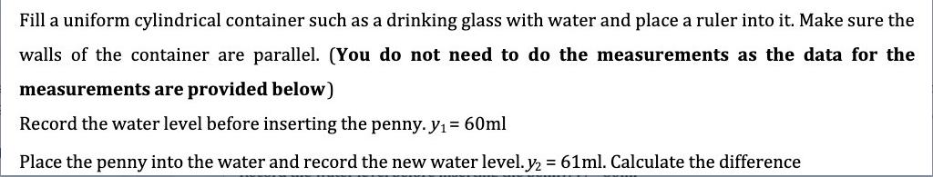 Fill a uniform cylindrical container such as a drinking glass with water and place a ruler into it. Make sure