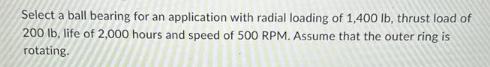 Select a ball bearing for an application with radial loading of 1,400 lb, thrust load of 200 lb, life of