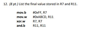 12. (8 pt.) List the final value stored in R7 and R11. mov.b mov.w xor.w and.b #OxFF, R7 #OxABCD, R11 R7, R7