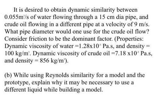 It is desired to obtain dynamic similarity between 0.055m/s of water flowing through a 15 cm dia pipe, and
