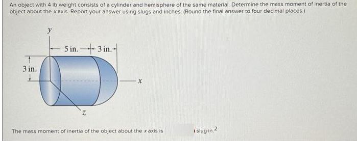 An object with 4 lb weight consists of a cylinder and hemisphere of the same material. Determine the mass