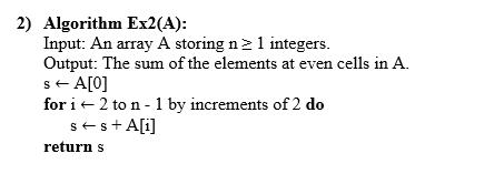 2) Algorithm Ex2(A): Input: An array A storing n > 1 integers. Output: The sum of the elements at even cells