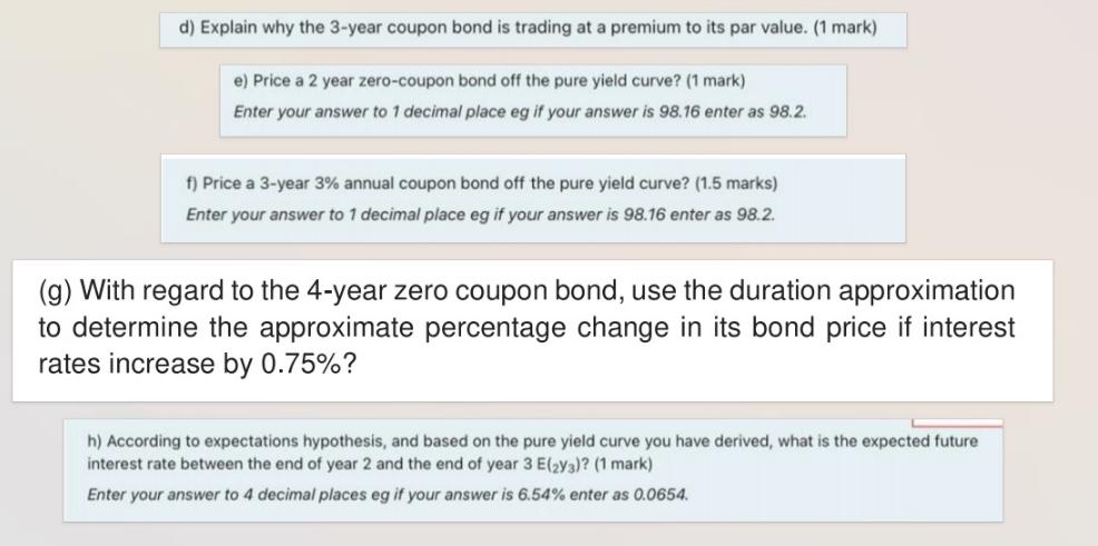 d) Explain why the 3-year coupon bond is trading at a premium to its par value. (1 mark) e) Price a 2 year