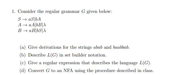 1. Consider the regular grammar G given below: S aS bA A  a AbB|X B  aB bS X (a) Give derivations for the