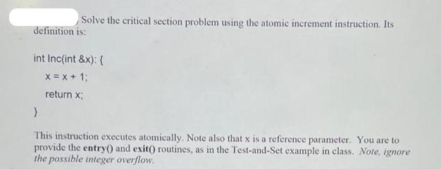 Solve the critical section problem using the atomic increment instruction. Its definition is: int Inc(int