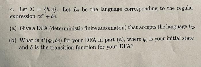 4. Let = {b,c}. Let L2 be the language corresponding to the regular expression cc* + bc. (a) Give a DFA