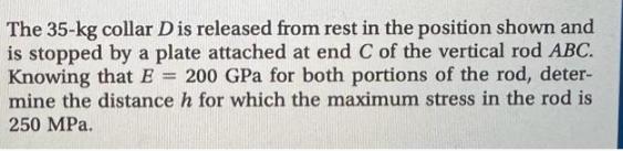 The 35-kg collar D is released from rest in the position shown and is stopped by a plate attached at end C of