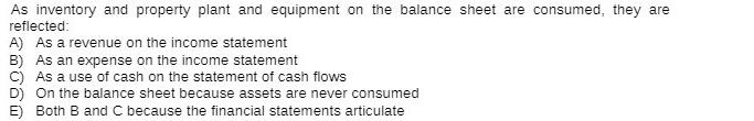 As inventory and property plant and equipment on the balance sheet are consumed, they are reflected: A) As a