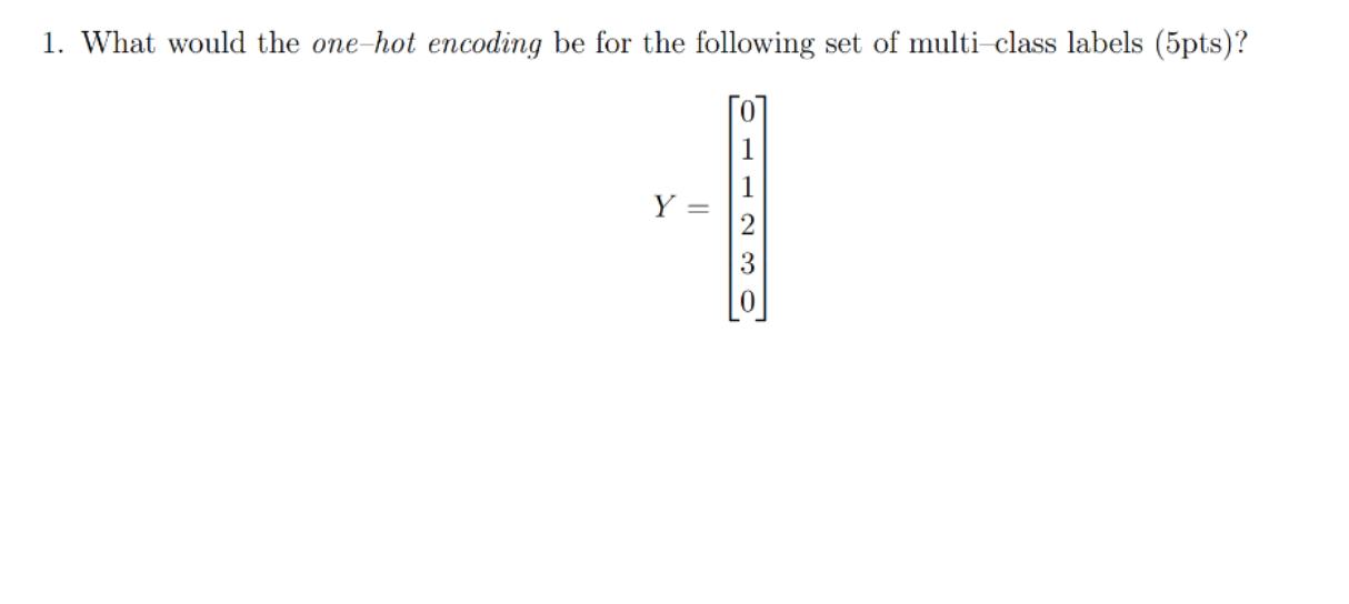 1. What would the one-hot encoding be for the following set of multi-class labels (5pts)? Y = 0 1 2 3