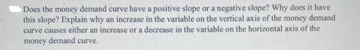 Does the money demand curve have a positive slope or a negative slope? Why does it have this slope? Explain