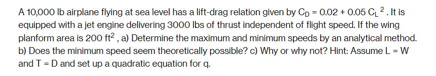 A 10,000 lb airplane flying at sea level has a lift-drag relation given by Cp = 0.02 +0.05 CL2. It is