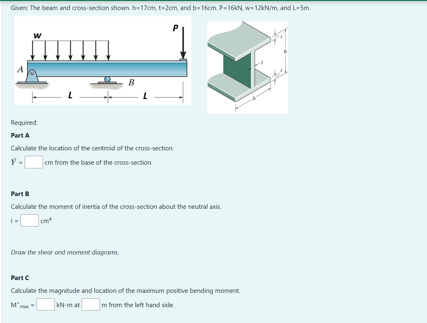 Given: The beam and cross-section shown. h=17cm, t=2cm, and b=16cm. P=16kN, w=12kN/m, and L=5m. A W | = B L
