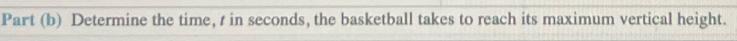 Part (b) Determine the time, t in seconds, the basketball takes to reach its maximum vertical height.