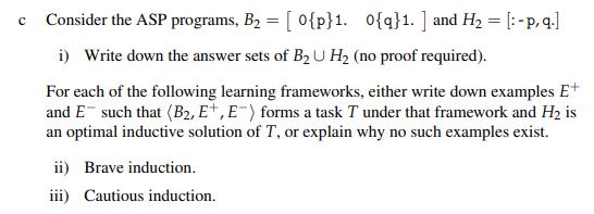 Consider the ASP programs, B = [0{p}1. 0{q}1.] and H = [:-p, q.] i) Write down the answer sets of B U H (no