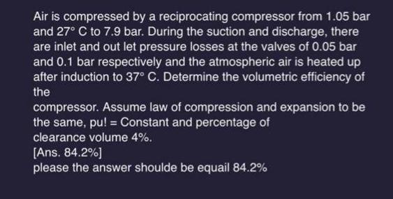 Air is compressed by a reciprocating compressor from 1.05 bar and 27 C to 7.9 bar. During the suction and