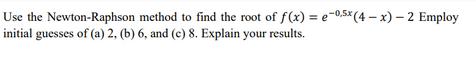 Use the Newton-Raphson method to find the root of f(x) = e-0.5x (4-x) - 2 Employ initial guesses of (a) 2,