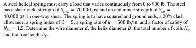 A steel helical spring must carry a load that varies continuously from 0 to 900 lb. The steel has a shear