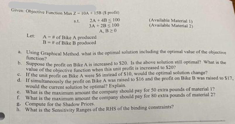 Given: Objective Function Max Z-10A + 15B (S profit) s.t. 2A + 4B  100 3A+2B  100 A, B20 Let: A # of Bike A