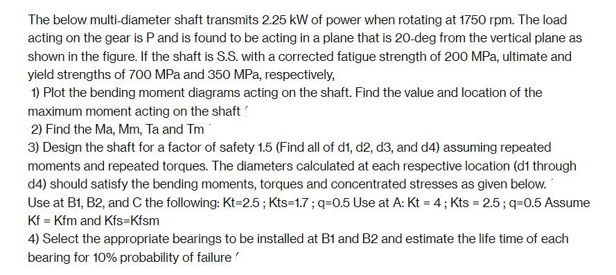 The below multi-diameter shaft transmits 2.25 kW of power when rotating at 1750 rpm. The load acting on the