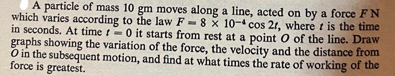 = A particle of mass 10 gm moves along a line, acted on by a force F N which varies according to the law F =