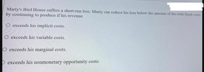 Marty's Bird House suffers a short-run loss. Marty can reduce his loss below the amount of his total fixed