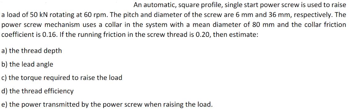 An automatic, square profile, single start power screw is used to raise a load of 50 kN rotating at 60 rpm.