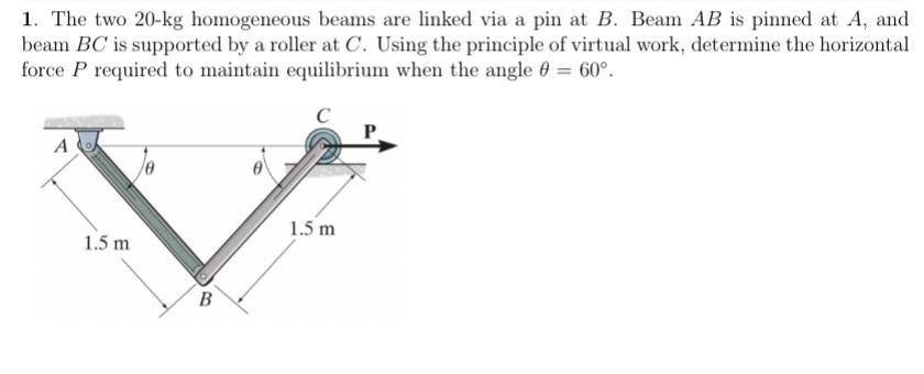 1. The two 20-kg homogeneous beams are linked via a pin at B. Beam AB is pinned at A, and beam BC is