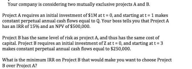 Your company is considering two mutually exclusive projects A and B. Project A requires an initial investment